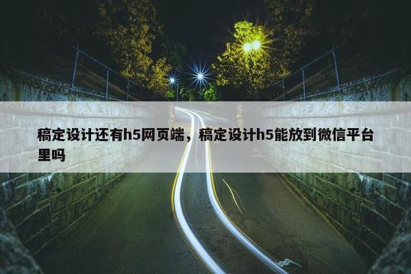 稿定设计还有h5网页端，稿定设计h5能放到微信平台里吗