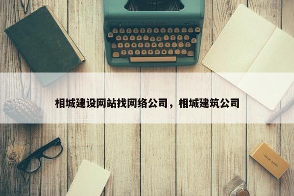 相城建设网站找网络公司，相城建筑公司