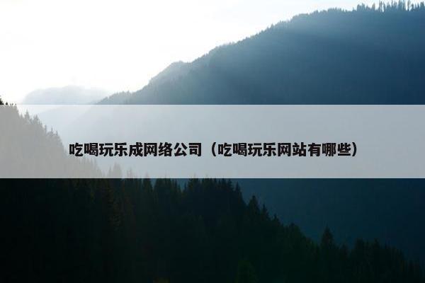 吃喝玩乐成网络公司（吃喝玩乐网站有哪些）