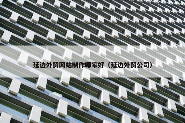 延边外贸网站制作哪家好（延边外贸公司）