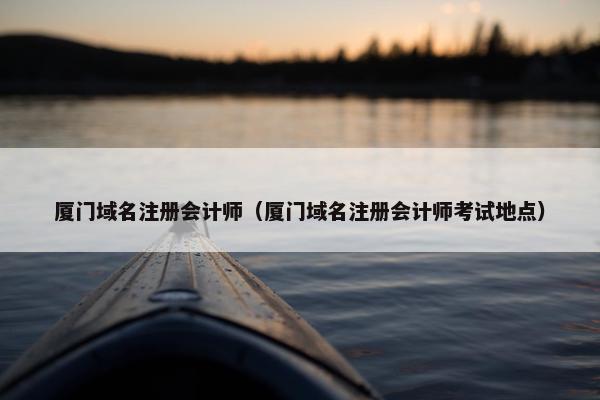厦门域名注册会计师（厦门域名注册会计师考试地点）