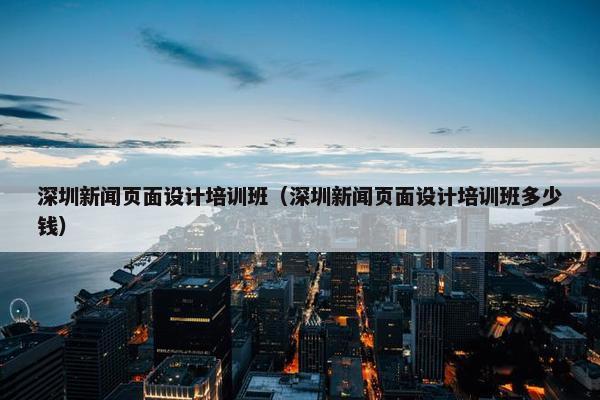 深圳新闻页面设计培训班（深圳新闻页面设计培训班多少钱）