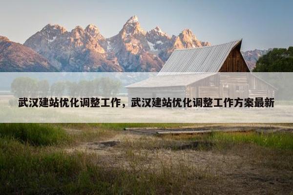 武汉建站优化调整工作，武汉建站优化调整工作方案最新