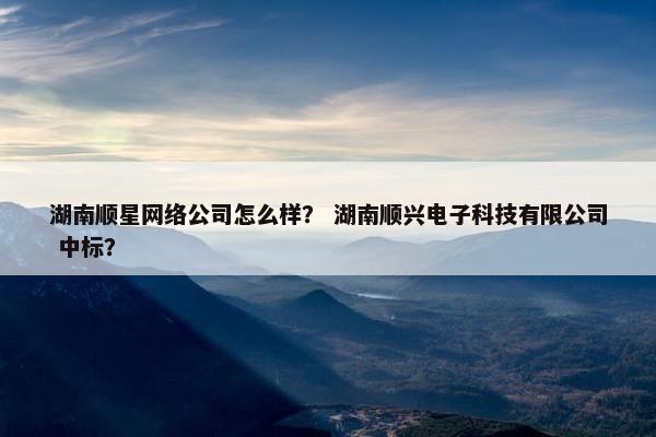 湖南顺星网络公司怎么样？ 湖南顺兴电子科技有限公司 中标？