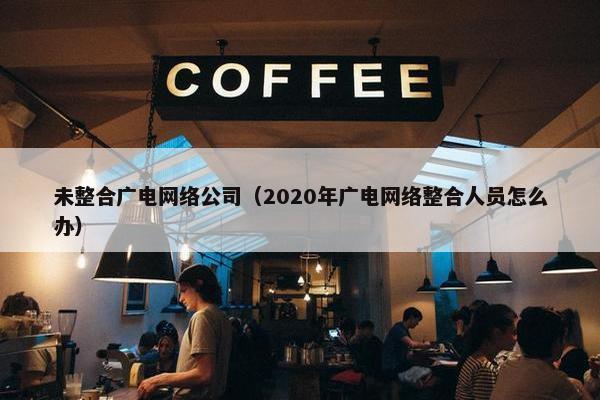 未整合广电网络公司（2020年广电网络整合人员怎么办）