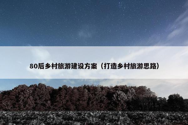 80后乡村旅游建设方案（打造乡村旅游思路）
