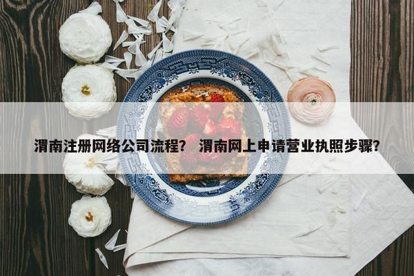 渭南注册网络公司流程？ 渭南网上申请营业执照步骤？