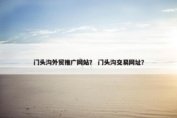 门头沟外贸推广网站？ 门头沟交易网址？