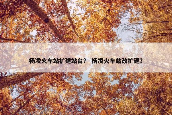 杨凌火车站扩建站台？ 杨凌火车站改扩建？