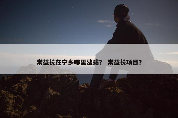 常益长在宁乡哪里建站？ 常益长项目？
