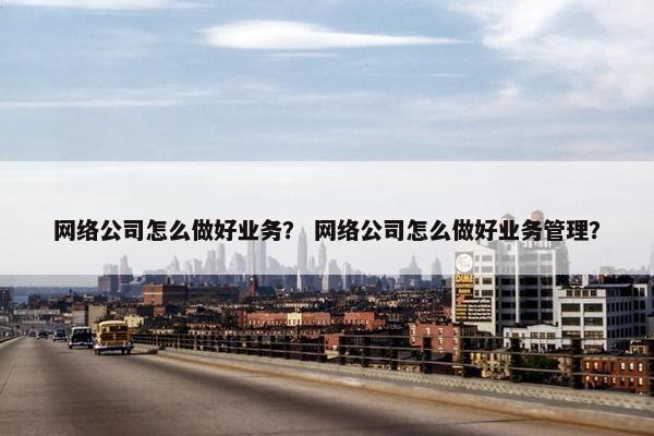 网络公司怎么做好业务？ 网络公司怎么做好业务管理？