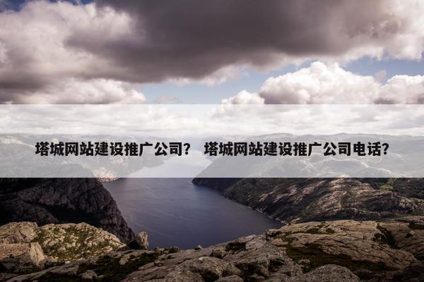 塔城网站建设推广公司？ 塔城网站建设推广公司电话？