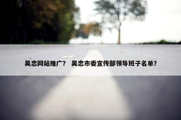 吴忠网站推广？ 吴忠市委宣传部领导班子名单？