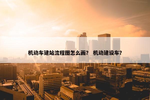 机动车建站流程图怎么画？ 机动建设车？