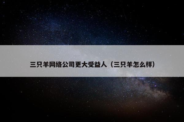 三只羊网络公司更大受益人（三只羊怎么样）