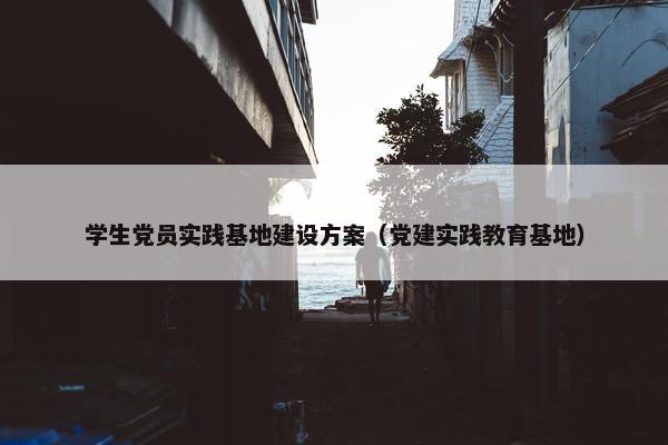 学生党员实践基地建设方案（党建实践教育基地）